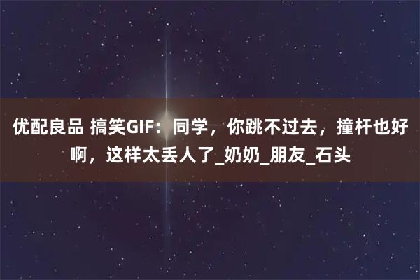 优配良品 搞笑GIF：同学，你跳不过去，撞杆也好啊，这样太丢人了_奶奶_朋友_石头