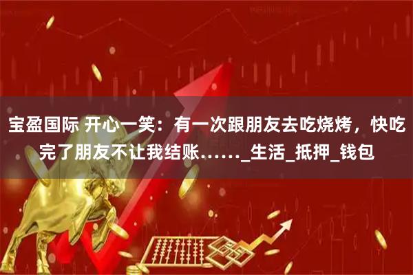 宝盈国际 开心一笑：有一次跟朋友去吃烧烤，快吃完了朋友不让我结账……_生活_抵押_钱包