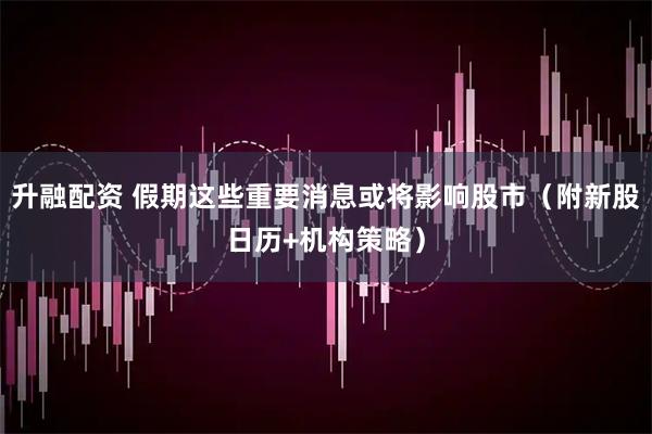升融配资 假期这些重要消息或将影响股市（附新股日历+机构策略）