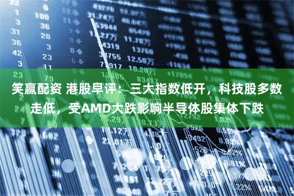 笑赢配资 港股早评：三大指数低开，科技股多数走低，受AMD大跌影响半导体股集体下跌