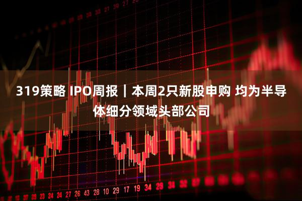 319策略 IPO周报｜本周2只新股申购 均为半导体细分领域头部公司