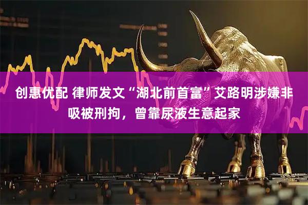 创惠优配 律师发文“湖北前首富”艾路明涉嫌非吸被刑拘，曾靠尿液生意起家