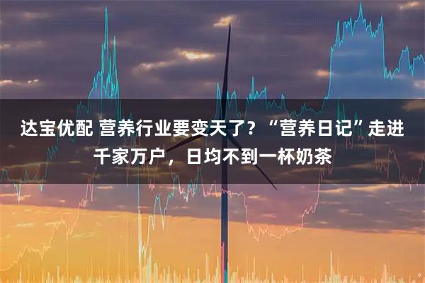 达宝优配 营养行业要变天了？“营养日记”走进千家万户，日均不到一杯奶茶